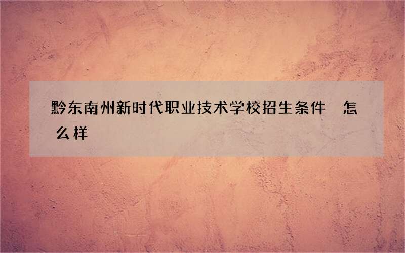 黔东南州新时代职业技术学校招生条件 怎么样